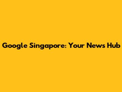Google Singapore: Your News Hub