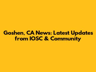 Goshen, CA News: Latest Updates from IOSC & Community