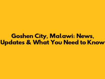 Goshen City, Malawi: News, Updates & What You Need to Know