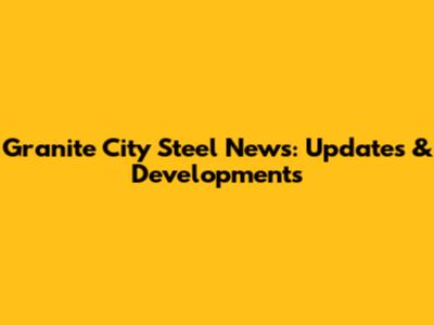 Granite City Steel News: Updates & Developments