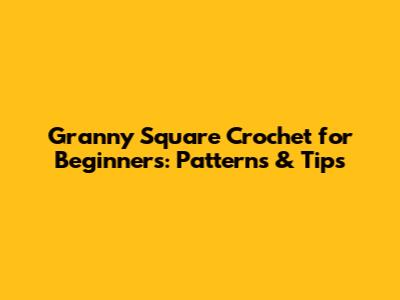 Granny Square Crochet for Beginners: Patterns & Tips