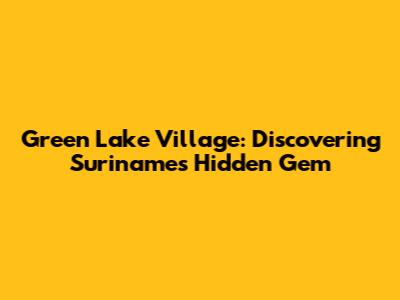 Green Lake Village: Discovering Suriname's Hidden Gem
