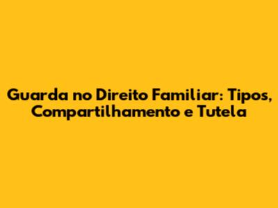Guarda no Direito Familiar: Tipos, Compartilhamento e Tutela