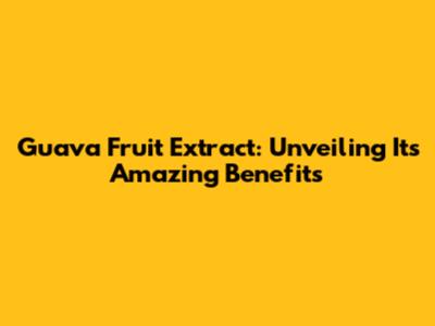 Guava Fruit Extract: Unveiling Its Amazing Benefits