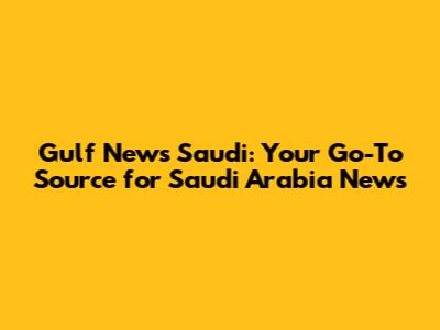 Gulf News Saudi: Your Go-To Source for Saudi Arabia News