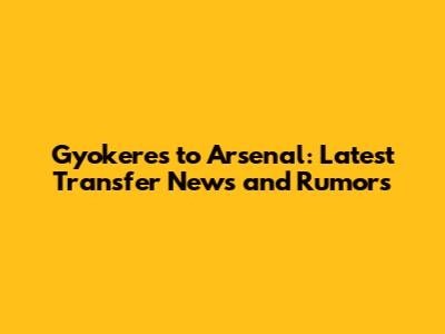 Gyokeres to Arsenal: Latest Transfer News and Rumors