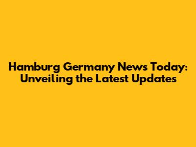 Hamburg Germany News Today: Unveiling the Latest Updates