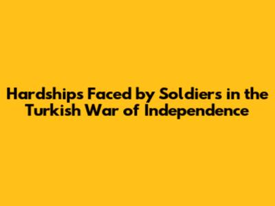 Hardships Faced by Soldiers in the Turkish War of Independence