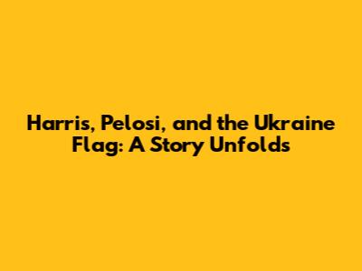 Harris, Pelosi, and the Ukraine Flag: A Story Unfolds