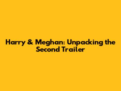 Harry & Meghan: Unpacking the Second Trailer