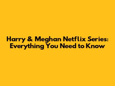 Harry & Meghan Netflix Series: Everything You Need to Know