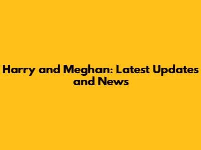Harry and Meghan: Latest Updates and News