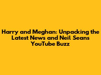 Harry and Meghan: Unpacking the Latest News and Neil Sean's YouTube Buzz