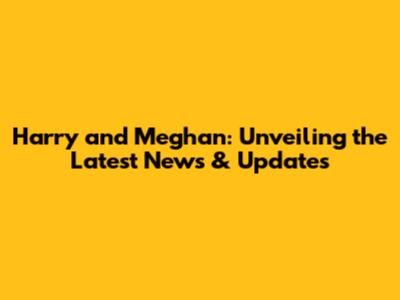 Harry and Meghan: Unveiling the Latest News & Updates