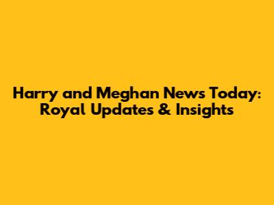 Harry and Meghan News Today: Royal Updates & Insights