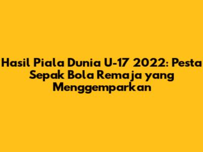 Hasil Piala Dunia U-17 2022: Pesta Sepak Bola Remaja yang Menggemparkan