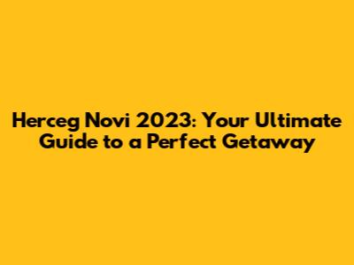 Herceg Novi 2023: Your Ultimate Guide to a Perfect Getaway