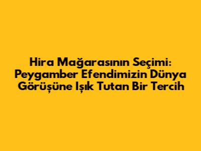 Hira Mağarası'nın Seçimi: Peygamber Efendimizin Dünya Görüşüne Işık Tutan Bir Tercih
