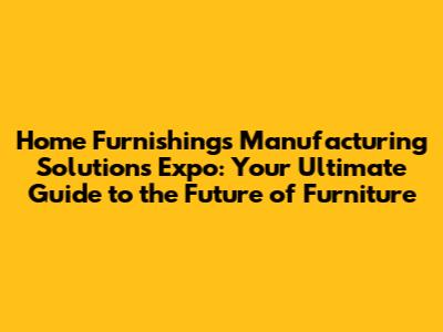 Home Furnishings Manufacturing Solutions Expo: Your Ultimate Guide to the Future of Furniture