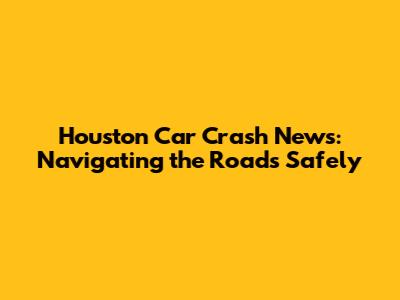 Houston Car Crash News: Navigating the Roads Safely