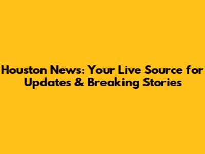 Houston News: Your Live Source for Updates & Breaking Stories