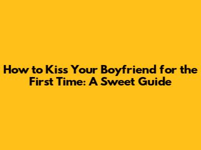 How to Kiss Your Boyfriend for the First Time: A Sweet Guide