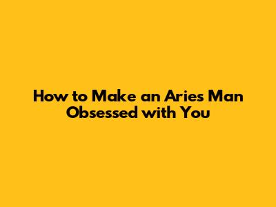 How to Make an Aries Man Obsessed with You