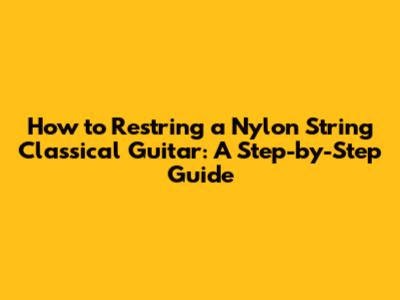 How to Restring a Nylon String Classical Guitar: A Step-by-Step Guide