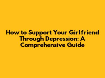 How to Support Your Girlfriend Through Depression: A Comprehensive Guide
