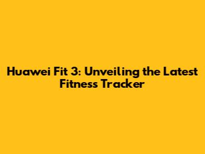 Huawei Fit 3: Unveiling the Latest Fitness Tracker