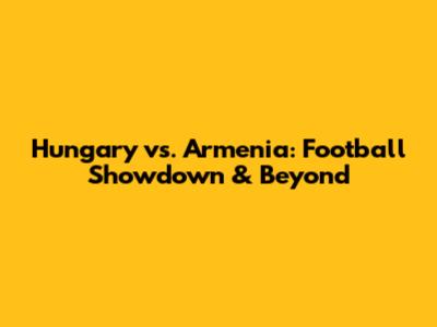 Hungary vs. Armenia: Football Showdown & Beyond