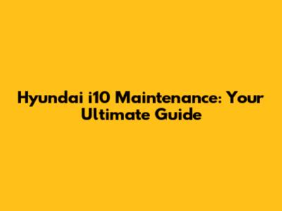 Hyundai i10 Maintenance: Your Ultimate Guide