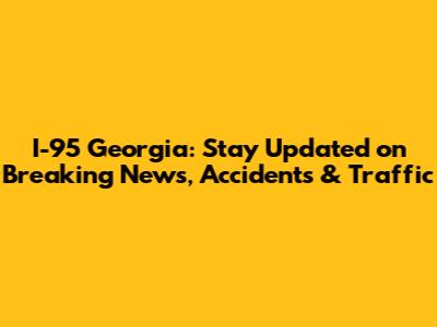 I-95 Georgia: Stay Updated on Breaking News, Accidents & Traffic
