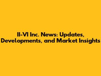 II-VI Inc. News: Updates, Developments, and Market Insights