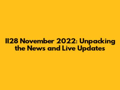 II28 November 2022: Unpacking the News and Live Updates