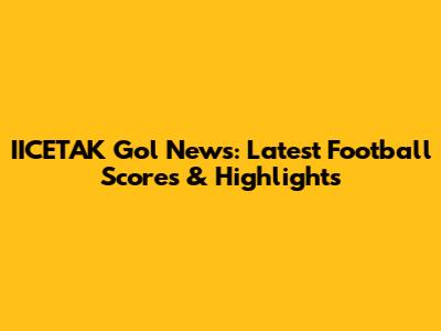 IICETAK Gol News: Latest Football Scores & Highlights