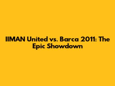 IIMAN United vs. Barca 2011: The Epic Showdown