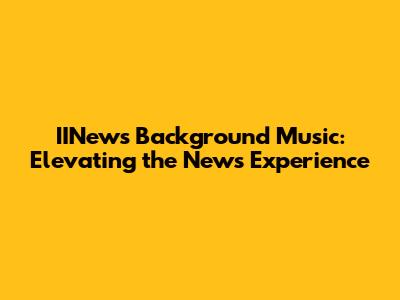 IINews Background Music: Elevating the News Experience