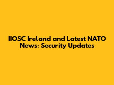 IIOSC Ireland and Latest NATO News: Security Updates