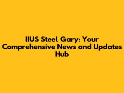 IIUS Steel Gary: Your Comprehensive News and Updates Hub