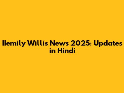 IIemily Willis News 2025: Updates in Hindi