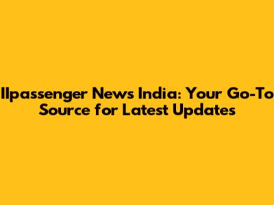 IIpassenger News India: Your Go-To Source for Latest Updates