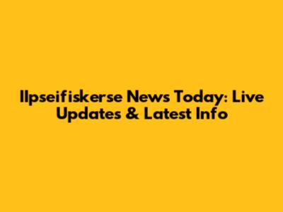 IIpseifiskerse News Today: Live Updates & Latest Info