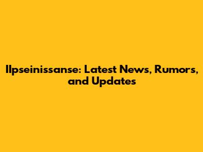 IIpseinissanse: Latest News, Rumors, and Updates