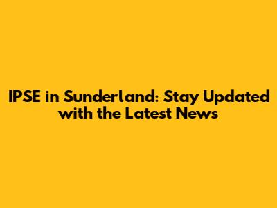 IPSE in Sunderland: Stay Updated with the Latest News