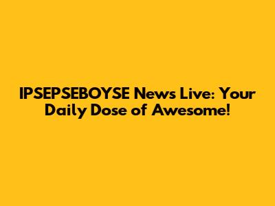 IPSEPSEBOYSE News Live: Your Daily Dose of Awesome!