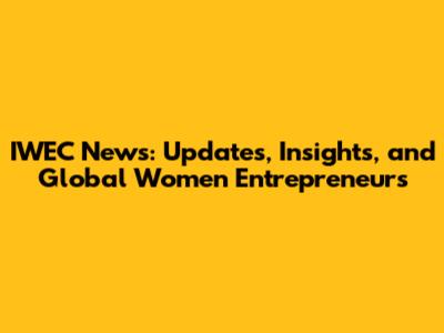 IWEC News: Updates, Insights, and Global Women Entrepreneurs