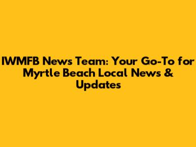 IWMFB News Team: Your Go-To for Myrtle Beach Local News & Updates