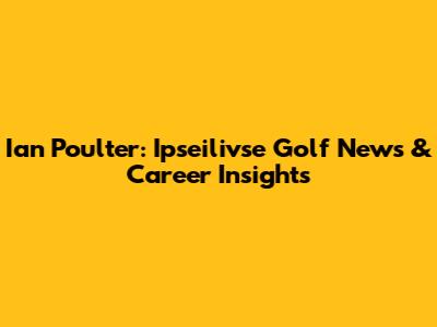Ian Poulter: Ipseilivse Golf News & Career Insights
