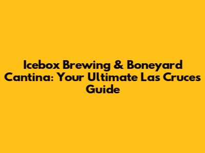 Icebox Brewing & Boneyard Cantina: Your Ultimate Las Cruces Guide